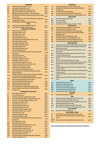 OVERDOSE
303 DeoColôniaOverdoseWoman,50ml 44,90
304 DeoColôniaOverdoseMan,50ml 44,90
305 ÁguaPerfumadaOverdoseSensual,210ml 69,90
306 ÁguaPerfumadaOverdosedeEnergia,210ml 69,90
920 BebidaOverloveBomparaDois-4unid.de20gcada 24,90
1124
OverdoseBlancHidratanteDesodoranteCorporalChocolate
Branco,150g
34,90
1127
KitOverdosedeAmorcomGeldeMassagemIce(60g)eGel
deMassagemFire(60g)
45,90
1128 GelAdstringentedeMassagemOverdose,20g 29,90
PELE
1035 CremedeLimpezaFacialNettoyantPele,50g 35,90
1390 LoçãoTônicaemGelBioActifPele,150ml 38,90
PERFUMARIAFEMININA
170 DeoColôniaAmour,100ml 69,90
175 DeoColôniaNaha,100ml 88,90
328 DeoColôniaLilac,100ml 78,90
374 DeoColôniaNua,100ml 88,90
376 ÓleoparaBanhoNua,120ml 45,90
377 DeoColôniaEmoçõesRosaRobertoCarlos,100ml 88,90
381 DeoColôniaNickJoy,100ml 88,90
401 DeoColôniaAllumage,100ml 88,90
405 DeoColôniaSplashRubi,140ml 45,80
415 DeoColôniaAstree,50ml 78,90
420 DeoColôniaStephanie,100ml 78,90
425 DeoColôniaEtyane,50ml 78,90
434
KitZyacomDeoColôniaZya(100ml)eSaboneteIntimos
Zya(210ml)
127,80
435 DeoColôniaLOV,50ml 49,90
440 DeoColôniaTathya,100ml 44,90
441 DeoColôniaTathyaGlam,100ml 88,90
482 DeoColôniaRaccoN°5,100ml 65,80
481 LeiteHidratanteCorporalN°5,150ml 39,90
1167 HidratanteCorporalEfervescenteLilac,150ml 46,90
1174 DesodoranteJatoSecoLilac,100ml 39,90
1177 HidratanteComGeleiaRubi,250ml 33,90
1178 SaboneteLíquidoCintilanteRubi,150ml 29,90
1233
KitBanhodeAmourcomShowerGelAmour(210ml)e
EsponjadeBanho
49,90
1236
KitNuacomShowerGelNua(200ml),HidratanteDesodor-
anteCorporalNua(200g)eEsponjadeBanho
69,90
1246
KitNahacomLoçãoHidratanteDesodoranteCorporal
Naha(140g)eDesodoranteNaha(110ml)
69,80
1414 SaboneteLíquidoFleurd'Oranger,250g 27,80
1418 SaboneteLíquidoNickRauen,150g 27,80
1419 HidratanteCorporalTathya,150g 27,80
1500 CremedeBanhoVemSambáDoceGingado,150g 25,90
1501
HidratanteDesodoranteCorporalVemSambáDoce
Gingado,150g
29,90
PERFUMARIAMASCULINA
310 DeoColôniaMalle,100ml 88,90
311 DeoColôniaCity,50ml 55,80
327 28,80
368 DeoColôniaEmoçõesRobertoCarlosMasculino,50ml 88,90
386 Shampoo+SaboneteLíquidoLuizFelipe,200ml 33,90
388 DeoColôniaLuizFelipe,100ml 149,90
390 DeoColôniaLeandro,100ml 88,90
393 BalmApósBarbaLeandro,100ml 33,90
395 HidratanteFacialLeandro,60g 39,90
399 MousseparaBarbearLeandro,150ml 39,90
445 DeoColôniaLeandroIntense,100ml 88,90
450 DeoColôniaNu,100ml 88,90
452 DesodoranteSprayNu,100ml 27,90
460 DeoColôniaGouthier,100ml 88,90
474
KitZyocomDeoColôniaZyo(100ml)eSaboneteIntimos
Zyo(210ml)
127,80
475 DeoColôniaCubo,100ml 88,90
490 DeoColôniaKasos,100ml 59,90
497 DeoColôniaCompulsionAphrodisiac,100ml 78,90
1430 ShampooRefrescanteLeandro,200g 25,90
1433 DesodoranteRoll-onLeandro,55ml 19,90
1435 SaboneteLíquidoIntimosLeandro,210g 32,80
1944 SaboneteRefrescanteLeandro,100g 17,90
17,901948 SaboneteemBarraCubo,100g
1955 DuodeSabonetesCompulsionAphrodisiac,90gcada 26,80
313 DesodoranteMalle,100ml 27,90
PRINCIPLES
1301 CremeDesodoranteparaosPésPrinciples,50g 19,90
1305
GelRedutordeAtritoparaPrevençãodeCaloseBolhas
Principles,15g
32,90
1309 GomageparaPésPrinciples,60g 29,90
1310 DesodoranteJatoSecoparaPésPrinciples,100ml 29,90
1307 SpraydeHidrataçãoIntensivaParaosPésPrinciples,50ml 34,90
RACCOSHOP
507 KitPincéisdeMaquiagemLuzes 79,90
2956 CurvexparaCílios 19,90
2957 EscovaparaCabelos 24,90
2958 32,90
REGULATEUR
1000 CremeDesodoranteRegulateur(empote),60g 16,90
1002 DesodoranteRoll-onRegulateur,55ml 17,90
1011 CremeDesodoranteRegulateur(embisnaga),60g 16,90
1012
DesodoranteAntitranspiranteSprayRedutordePelos
Regulateur,80ml
29,90
1021 DesodoranteJatoSecoRegulateur,100ml 35,80
1025 GelHigienizanteparaasMãosRegulateur,50g 19,90
1031 DesodoranteRoll-onPeleSensívelRegulateur,55ml 17,90
1050 SaboneteLíquidoAntimicrobianoRegulateur,270ml 32,90
SERIEPREMIUM
1740 MáscaraReconstrutoradeUsoDiárioSeriePremium,200g 39,90
1760
MáscaraPró-GravidadeparaFiosCacheadoseVolumosos
SeriePremium,200g
39,90
1821
AmpolaTerapiadeChoqueExtremoSeriePremium,4un.
de15mlcada
54,90
1822 MáscaraNanotecnológicaCapilarSeriePremium,200g 59,90
1823 CCOilSeriePremium,50ml 52,90
1824
ShampooparaFiosColoridoseRessecadosSeriePremium,
250ml
29,90
1827 ShampooSOSQuedaSeriePremium,250ml 36,90
1828 ShampooparaFiosLoiroseGrisalhosSeriePremium,250ml 36,90
1829
ShampooNormalizadordaOleosidadeSeriePremium,
250ml
36,90
1830
ShampooRestauradorparaFiosSecoseDaniﬁcadosSerie
Premium,250ml
29,90
1832
CondicionadorparaFiosDaniﬁcados,LisoseOnduladosSerie
Premium,200ml
32,90
1834
CondicionadorparaFiosLoiroseGrisalhosSeriePremium,
200ml
39,90
1825
ShampooparaFiosCacheadoseVolumososSeriePremium,
250ml
29,90
SOLEIL
1260 BronzeadorFPS12Soleil,120g 49,90
3010 ProtetorSolarFPS30Soleil,120g 59,90
3040 ProtetorSolarFPS20Soleil,120g 49,90
3055 ProtetorSolarFacialFPS30Soleil,60g 39,90
3056 ProtetorSolarFacialFPS65Soleil,60g 59,90
3060 HidratanteEfervescenteSoleil,150ml 39,90
UNISSEX
200 DeoColôniaJustUnissex,100ml 44,90
VIDA
1169 MáscaraCorporaldeArgilaNegra&OlivaVida,280g 69,90
1173 EsfolianteIntensoCorporalOlivaVida,300g 46,80
1176 EspumadeLimpezaCorporalCravoeBaunilhaVida,160ml 39,90
1186 ManteigaCorporalOlivaVida,125g 45,90
1409 ÓleoparaBanhoEquilibreAmêndoasVida,210ml 43,90
1411 ÓleoTrifásicoparaBanhoFrutasVermelhasVida,200ml 49,90
VIDA CABELOS
81014 ShampooAnticaspaVida,250ml 39,90
WHATEVERITTAKES
325 DeoColôniacomIlustraçãoDoadaporPink,100ml 98,90
455
DeoColôniacomIlustraçãoDoadaporGeorgeClooney,
100ml
98,90
30/05a
30/07
GlossLabialcomIlustraçãoDoadaporKatyPerry,10g 25,80*
 