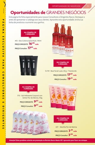 53OPORTUNIDADE DE NEGÓCIOS
Está página foi feita especialmente para nossos Consultores e Dirigentes Racco. Destaque-a
antes de apresentar o catálogo aos seus clientes. Aproveite esta oportunidade, encha sua
bolsa de produtos e aumente seus ganhos.
405 - Deo Colônia Splash Rubi, 140ml
PREÇO DIRIGENTE: 16,03
cada
PREÇO Consultor: 17,63
cada
NA COMPRA DE
3 UNIDADES
Oportunidades de GRANDES NEGÓCIOS
1715 - Gel Hidratante Corporal com
Glitter Flor de Menina, 150g
PREÇO DIRIGENTE: 9,07
cada
PREÇO Consultor: 9,97
cada
637 - Mochila Flor de Menina
PREÇO DIRIGENTE: 3,49
cada
PREÇO Consultor: 3,84
cada
12/04 - Base Facial Luzes, 60 g – Translúcido
PREÇO DIRIGENTE: 17,47
cada
PREÇO Consultor: 19,21
cada
NA COMPRA DE
4 UNIDADES
NA COMPRA DE
5 UNIDADES
NA COMPRA DE
3 UNIDADES
corteaqui
PÁGINAEXCLUSIVAPARACONSULTORESEDIRIGENTES
INCLUIR
12/04
Atenção! Estes produtos estarão em promoção na Revista Racco Mania #07. Aproveite para fazer seu estoque.
 