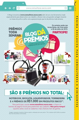 O Blog Consultora (www.consultora.racco.com) além de ser uma ferramenta criada
especialmente para desenvolver seu trabalho, oferece mais uma grande vantagem durante
os meses de junho e julho: uma superpromoção que te dá prêmios toda semana.
PRÊMIOS
TODA
SEMANA
Os sorteios serão nas
terças-feiras, de 9 de junho
a 28 de julho de 2015.
PARTICIPE!
NOTEBOOK, BICICLETA, LIQUIDIFICADOR, TORRADEIRA
E 4 PRÊMIOS DE R$1.000 EM PRODUTOS RACCO**.
Para participar, acesse www.consultora.racco.com e clique no
banner da página inicial para preencher seu cadastro. Não perca tempo!
Quanto antes você se cadastrar, mais chances tem de ganhar.
*Imagens meramente ilustrativas. Prêmios sujeitos a alterações sem aviso prévio. **Os 4 prêmios de R$ 1.000 em produtos
Racco são de produtos a livre escolha.
www.consultora.racco.com
SÃO 8 PRÊMIOS NO TOTAL:
corteaqui
PÁGINAEXCLUSIVAPARACONSULTORESEDIRIGENTES
 