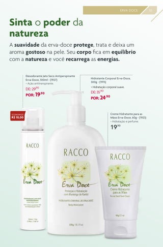 Desodorante Jato Seco Antiperspirante
Erva-Doce, 100ml - (1927)
> Ação antitranspirante.
DE: 29,90
POR: 19,90
55ERVA DOCE
Sinta o poder da
natureza
A suavidade da erva-doce protege, trata e deixa um
aroma gostoso na pele. Seu corpo fica em equilíbrio
com a natureza e você recarrega as energias.
Hidratante Corporal Erva-Doce,
300g - (1915)
> Hidratação corporal suave.
DE:35,90
POR: 24,90
Creme Hidratante para as
Mãos Erva-Doce, 60g - (1923)
> Hidratação e perfume.
19,90
ECONOMIZE
R$ 10,00
 
