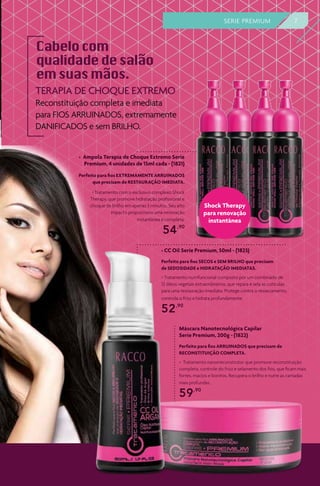 TERAPIA DE CHOQUE EXTREMO
Reconstituição completa e imediata
para FIOS ARRUINADOS, extremamente
DANIFICADOS e sem BRILHO.
> Ampola Terapia de Choque Extremo Serie
Premium, 4 unidades de 15ml cada - (1821)
> Tratamento com o exclusivo complexo Shock
Therapy, que promove hidratação profissional e
choque de brilho em apenas 3 minutos. Seu alto
impacto proporciona uma renovação
instantânea e completa.
54,90
Máscara Nanotecnológica Capilar
Serie Premium, 200g - (1822)
> Tratamento nanorreconstrutor que promove reconstituição
completa, controle do frizz e selamento dos fios, que ficam mais
fortes, macios e bonitos. Recupera o brilho e nutre as camadas
mais profundas.
59,90
> CC Oil Serie Premium, 50ml - (1823)
> Tratamento nutrifuncional composto por um combinado de
12 óleos vegetais extraordinários, que repara e sela as cutículas
para uma restauração imediata. Protege contra o ressecamento,
controla o frizz e hidrata profundamente.
52,90
Shock Therapy
para renovação
instantânea
Perfeito para fios SECOS e SEM BRILHO que precisam
de SEDOSIDADE e HIDRATAÇÃO IMEDIATAS.
Perfeito para fios ARRUINADOS que precisam de
RECONSTITUIÇÃO COMPLETA.
Perfeito para fios EXTREMAMENTE ARRUINADOS
que precisam de RESTAURAÇÃO IMEDIATA.
7SERIE PREMIUM
 