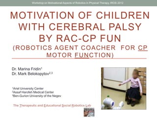 MOTIVATION OF CHILDREN
WITH CEREBRAL PALSY
BY RAC-CP FUN
(ROBOTICS AGENT COACHER FOR CP
MOTOR FUNCTION)
Dr. Marina Fridin1
Dr. Mark Belokopytov2,3
1Ariel University Center
2Assaf Harofeh Medical Center
3Ben-Gurion University of the Negev
The Therapeutic and Educational Social Robotics Lab
Workshop on Motivational Aspects of Robotics in Physical Therapy, IROS 2012
 