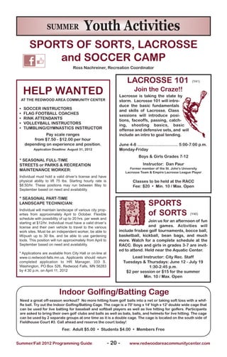 SUMMER                  Youth Activities
        SPORTS OF SORTS, LACROSSE
            and SOCCER CAMP
                                    Ross Nachreiner, Recreation Coordinator


                                                                        LACROSSE 101                            (Y41)


     HELP WANTED                                                            Join the Craze!!
                                                                  Lacrosse is taking the state by
     AT THE REDWOOD AREA COMMUNITy CENTER                         storm. Lacrosse 101 will intro-
                                                                  duce the basic fundamentals
 •    SOCCER INSTRUCTORS                                          and skills of Lacrosse. Class
 •    FLAG FOOTBALL COACHES                                       sessions will introduce posi-
 •    RINk ATTENDANTS                                             tions, faceoffs, passing, catch-
 •    VOLLEyBALL INSTRUCTORS                                      ing, shooting basics, basic
 •    TUMBLING/GyMNASTICS INSTRUCTOR                              offense and defensive sets, and will
                Pay scale ranges                                  include an intro to goal tending.
          from $7.50 - $12.00 per hour
      depending on experience and position.                       June 4-8 ................................ 5:00-7:00 p.m.
          Application Deadline: August 31, 2012                   Monday-Friday
                                                                              Boys & Girls Grades 7-12
 * SEASONAL FULL-TIME
 STREETS or PARkS & RECREATION                                                   Instructor: Dan Paur
                                                                         Former member of the St. John's University
 MAINTENANCE WORkER:
                                                                       Lacrosse Team & Empire Lacrosse League Player
 Individual must hold a valid driver’s license and have
 physical ability to lift 75 lbs. Starting hourly rate is                  Classes to be held at the RACC
 $8.50/hr. These positions may run between May to                          Fee: $20 • Min. 10 / Max. Open
 September based on need and availability.

 * SEASONAL PART-TIME
 LANDSCAPE TECHNICIAN:                                                              SPORTS
                                                                                    of SORTS
 Individual will maintain landscape of various city prop-
 erties from approximately April to October. Flexible                                                          (Y40)
 schedule with possibility of up to 20 hrs. per week and
 starting at $12/hr. Individual must have a valid driver’s
                                                                                 Join us for an afternoon of fun
 license and their own vehicle to travel to the various                          and games. Activities will
 work sites. Must be an independent worker, be able to            include frisbee golf tournaments, bocce ball,
 lift/push up to 30 lbs. and be able to use gardening             basketball, kickball, bean bags, and much
 tools. This position will run approximately from April to        more. Watch for a complete schedule at the
 September based on need and availability.                        RACC. Boys and girls in grades 3-7 are invit-
                                                                  ed to attend. Held near the Aquatic Center.
 * Applications are available from City Hall or on-line at
 www.ci.redwood-falls.mn.us. Applicants should return                     Lead Instructor: City Rec. Staff
 completed application to HR Manager, 333 S.                          Tuesdays & Thursdays: June 12 - July 19
 Washington, PO Box 526, Redwood Falls, MN 56283                                  1:30-2:45 p.m.
 by 4:30 p.m. on April 11, 2012                                        $2 per session or $15 for the summer
                                                                                Min. 10 / Max. Open



                           Indoor Golfing/Batting Cage
 Need a great off-season workout? No more hitting foam golf balls into a net or taking soft toss with a whif-
 fle ball. Try out the Indoor Golfing/Batting Cage. The cage is a 70' long x 14' high x 12' double wide cage that
 can be used for live batting for baseball and softball players as well as live hitting for golfers. Participants
 are asked to bring their own golf clubs and balls as well as bats, balls, and helmets for live hitting. The cage
 can be used by 2 separate groups at one time as it is a double cage. The cage is located on the south side of
 Fieldhouse Court #3. Call ahead and reserve the court today!

                            Fee: Adult $5.00 • Students $4.00 • Members Free


Summer/Fall 2012 Programming Guide                           - 20 -      www.redwoodareacommunitycenter.com
 