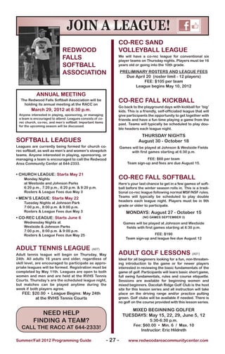 JOIN A LEAgUE!
                                                                CO-REC SAND
                             REDWOOD                            VOLLEyBALL LEAGUE
                             FALLS                              We will have a co-rec league for conventional six
                                                                player teams on Thursday nights. Players must be 16
                             SOFTBALL                           years old or going into the 10th grade.

                             ASSOCIATION                            PRELIMINARy ROSTERS AND LEAGUE FEES
                                                                      Due April 20 (roster limit - 12 players)
                                                                               FEE: $105 per team
                                                                           League begins May 10, 2012

            ANNUAL MEETING
  The Redwood Falls Softball Association will be
    holding its annual meeting at the RACC on
                                                                CO-REC FALL kICkBALL
                                                                Go back to the playground days with kickball for ‘big’
        March 29, 2012 at 6:30 p.m.                             kids. This is a friendly, self-officiated league that will
 Anyone interested in playing, sponsoring, or managing          give participants the opportunity to get together with
 a team is encouraged to attend. Leagues consists of co-        friends and have a fun time playing a game from the
 rec church, co-rec, and men’s softball. Important items
                                                                past. Teams will typically be scheduled to play dou-
 for the upcoming season will be discussed.
                                                                ble headers each league night.

                                                                               THURSDAy NIGHTS
SOFTBALL LEAGUES                                                              August 30 - October 18
Leagues are currently being formed for church co-                   Games will be played at Johnson & Westside Fields
rec softball, as well as men’s and women’s slowpitch                      with first games starting at 6:30 p.m.
teams. Anyone interested in playing, sponsoring, or
managing a team is encouraged to call the Redwood                                  FEE: $60 per team
Area Community Center at 644-2333.                                      Team sign-up and fees are due August 15.


• CHURCH LEAGUE: Starts May 21
    Monday Nights                                               CO-REC FALL SOFTBALL
    at Westside and Johnson Parks                               Here’s your last chance to get in a few games of soft-
    6:20 p.m., 7:20 p.m., 8:20 p.m. & 9:20 p.m.                 ball before the winter season rolls in. This is a tradi-
    Rosters & League Fees due May 3                             tional co-rec league following normal MSF/NSF rules.
• MEN’S LEAGUE: Starts May 22                                   Teams will typically be scheduled to play double
                                                                headers each league night. Players must be in 9th
    Tuesday Nights at Johnson Park
    7:00 p.m., 8:00 p.m. & 9:00 p.m.                            grade or older to participate.
    Rosters & League Fees due May 3                                    MONDAyS: August 27 - October 15
• CO-REC LEAGUE: Starts June 6                                                  (NO GAMES SEPTEMBER 3)
    Wednesday Nights at                                               Games will be played at Johnson and Westside
    Westside & Johnson Parks                                           fields with first games starting at 6:30 p.m.
    7:00 p.m., 8:00 p.m. & 9:00 p.m.
    Rosters & League Fees due May 25                                                  FEE: $190
                                                                       Team sign-up and league fee due August 12

ADULT TENNIS LEAGUE (A07)
Adult tennis league will begin on Thursday, May                 ADULT GOLF LESSONS (A01)
24th. All adults 16 years and older, regardless of              Ideal for all beginners looking for a fun, non-threaten-
skill level, are encouraged to participate as appro-            ing introduction to the game or for newer players
priate leagues will be formed. Registration must be             interested in reviewing the basic fundamentals of the
completed by May 11th. Leagues are open to both                 game of golf. Participants will learn basic short game,
women and men and are held at the RVHS Tennis                   full swing fundamentals, rules and course etiquette.
Courts. Thursday’s are the scheduled league night,              Sessions are available for beginning women and
but matches can be played anytime during the                    mixed beginners. Dacotah Ridge Golf Club is the host
week if both players agree.                                     site for this lesson series and all instruction will take
   FEE: $20.00 • League Begins: May 24th                        place on the driving range and/or practice putting
         at the RVHS Tennis Courts                              green. Golf clubs will be available if needed. There is
                                                                no golf on the course provided with this lesson series.

                                                                        MIXED BEGINNING GOLFER
             NEED HELP                                               TUESDAyS: May 15, 22, 29, June 5, 12
          FINDING A TEAM?                                                           5:30-6:30 p.m.
                                                                           Fee: $60.00 • Min. 6 / Max. 10
   CALL THE RACC AT 644-2333!                                                  Instructor: Eric Hildreth

Summer/Fall 2012 Programming Guide                         - 27 -       www.redwoodareacommunitycenter.com
 