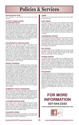 Policies & Services
REGISTRATION FEES                                                               LOBBY
Your registration is not complete until payment has been                        Take time out of your busy day to play cards, drink some coffee,
received.                                                                       or just sit and relax.

ACTIvITY CANCELLATION                                                           CIvIC ARENA
and REFUND POLICY                                                               The Civic Arena is the home ice for the Redwood Area Hockey
All refunds will be subject to a $5.00 refund administrative fee.               Association, Redwood Valley High School Hockey Team,
The registrant will be responsible for the cost of a t-shirt (only if a         Redwood Falls Recreation Department Figure Skaters and
t-shirt has already been ordered for that activity) in addition to the          Curling Leagues. There are also plenty of opportunities for open
administrative refund fee. After an activity has started, no refund             skating all winter long in this climate-controlled arena. Open skat-
will be issued. No credits will be issued for any activity. The City            ing is available with a daily pass or as part of your membership.
Rec. Dept. reserves the right to cancel any program or activity                 Skate rentals are available. The Arena can also be rented for larg-
due to insufficient enrollment or inclement weather. If a program               er, special events such as exhibits or trade shows during the non-
is cancelled due to low enrollment or inclement weather, a full                 ice season.
refund check will be mailed to you. To receive information about
program changes or cancellations due to inclement weather,                      CONFERENCE CENTER
please listen to KLGR, call the Weather Hotline 644-2335, or call               The Conference Center is available for a wide variety of functions.
the Redwood Area Community Center at 644-2333.                                  From weddings to business meetings - trade shows to family
                                                                                gatherings; the conference center can be used as one large cen-
                                                                                ter or divided into smaller rooms. A complete array of round and
PhOTOGRAPh & vIDEO RELEASE                                                      rectangular tables, chairs, podiums, and even a stage are avail-
Photographs or video may be taken at Redwood Area                               able for your use. An outdoor patio compliments your event and is
Community Center (RACC) programs or other events spon-                          the designated smoking area.
sored by the City of Redwood Falls, including photographs of
you, your family, and/or your child(ren). Some of these photo-                  24/7 ACCESS
graphs may be used in printed materials and/or on our official                  The RACC Fitness Center is available 24/7. The access card will
website or our sponsored social-media website on the internet                   also allow access into the Fieldhouse weekdays only from 5:00-
to promote future events sponsored by the City of Redwood                       8:00 a.m., excluding holidays. Please inquire at the RACC
Falls or other recreational activities at the RACC. In the event                Customer Service Desk for more information.
a photograph or video is used for these purposes, every effort
will be made to protect the individual identity of all individuals              FITNESS CENTER
depicted in the picture or video. No names, telephone numbers,                  The Fitness Center has a complete line of cardiovascular, free-
addresses or other identifying information will be placed in the                weights, and other equipment for a safe and effective workout.
printed materials or on the internet.                                           The most modern exercise systems have been incorporated to
                                                                                optimize your time and workout efficiency. Stop by the customer
PRIvACY ADvISORY                                                                service desk to schedule your FREE fitness orientation. The
The information you provide, including your name, address, tele-                RACC has personal trainers available for an additional cost to
phone number, and any other identifying information, is classified              help customize your workout and achieve your fitness goals! Use
by state law as private and is not accessible by the public but is              of the Fitness Center is by a daily pass or with the Upgraded
accessible by you, or in the case of a minor is accessible by a par-            Membership Package.
ent or guardian or an individual acting as a parent or guardian in
the absence of a parent or guardian, except that the City of                    FIELDhOUSE
Redwood Falls shall withhold data from parents or guardians, or                 The Fieldhouse is a four court, multi-purpose gymnasium that can
individuals acting as parents or guardians in the absence of par-               accommodate almost any use. Take advantage of the golf nets to
ents or guardians, upon request by the minor if the City of                     keep your golf swing in good form over the winter. Whether it’s an
Redwood Falls determines that withholding the data would be in                  organized sporting event or simply an impromptu game of basket-
the best interest of the minor. We need this information to enroll              ball, the Fieldhouse awaits you. It can also be rented for larger,
you in the program and to be able to contact you if necessary. If               special events such as exhibits or trade shows. Enjoy the one-
you do not provide the information, you will not be enrolled in the             eighth mile, 4-lane walking/running track. Designed for strolling or
requested program. This information will be provided to the                     sprinting as well as specific track events, the track is a popular
coaches and members of any team that you are on and to recre-                   feature for young and old alike. Included in the fieldhouse is a
ation personnel who have a need to know it, such as referees                    70x14x12 golfing/batting cage. Bring your clubs or a bat and
and/or umpires.                                                                 swing away! The fieldhouse is also home to our indoor play-
                                                                                ground!
COMMUNITY YOUTh FOUNDATION
Our mission is that all children, regardless of financial status, be
able to participate in the Redwood Falls City Recreation pro-
grams. If you need financial assistance in order for your child to
participate in these programs, please apply for a scholarship. To
get more information or to obtain an application, call the
Community Center at 507-644-2333. Scholarships are available
                                                                                       FOR MORE
                                                                                     INFORMATION
to help kids ages Birth-16 to be involved in City Recreation.

CUSTOMER SERvICE DESK

                                                                                              507-644-2333
As you arrive, check in with our customer service staff. Get the
latest information on recreation programs, RACC upcoming
events, and much more. The knowledgeable staff can answer
questions about the facility and recreation programs. This is the               www.redwoodareacommunitycenter.com
area to reserve space for an upcoming event, purchase a mem-
bership, or sign up for a recreation activity.

ChILDREN’S ROOM
Celebrate your child’s birthday at the RACC! Let the RACC staff
help plan your child’s party; everything from pizza to cake to activ-
ities! Call today to make your reservation!


Summer/Fall 2012 Programming Guide                                        -6-          www.redwoodareacommunitycenter.com
 