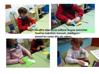Un altre objectiu és millorar la seva motricitat
fina i les habilitats manuals, doblegant i
posant les cartes dins els sobres.
 