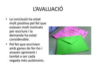 L’AVALUACIÓ
• La conclusió ha estat
molt positiva pel fet que
estaven molt motivats
per escriure i la
demanda ha estat
considerable.
• Pel fet que escrivien
amb ganes de fer-ho i
anaven aprenent i
també a ser cada
vegada més autònoms.
 