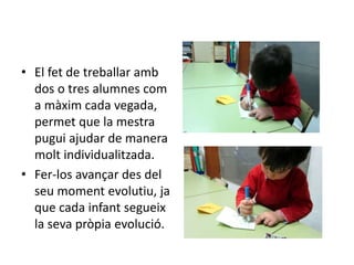 • El fet de treballar amb
dos o tres alumnes com
a màxim cada vegada,
permet que la mestra
pugui ajudar de manera
molt individualitzada.
• Fer-los avançar des del
seu moment evolutiu, ja
que cada infant segueix
la seva pròpia evolució.
 