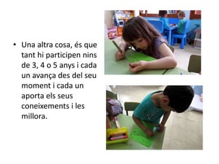 • Una altra cosa, és que
tant hi participen nins
de 3, 4 o 5 anys i cada
un avança des del seu
moment i cada un
aporta els seus
coneixements i les
millora.
 