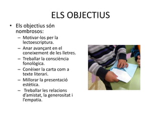 ELS OBJECTIUS
• Els objectius són
nombrosos:
– Motivar-los per la
lectoescriptura.
– Anar avançant en el
coneixement de les lletres.
– Treballar la consciència
fonològica.
– Conèixer la carta com a
texte literari.
– Millorar la presentació
estètica.
– Treballar les relacions
d’amistat, la generositat i
l’empatia.
 