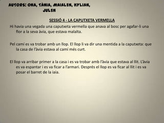SESSIÓ 4 - LA CAPUTXETA VERMELLA
Hi havia una vegada una caputxeta vermella que anava al bosc per agafar-li una
flor a la seva àvia, que estava malalta.
Pel camí es va trobar amb un llop. El llop li va dir una mentida a la caputxeta: que
la casa de l’àvia estava al camí més curt.
El llop va arribar primer a la casa i es va trobar amb l’àvia que estava al llit. L’àvia
es va espantar i es va ficar a l’armari. Després el llop es va ficar al llit i es va
posar el barret de la iaia.
AUTORS: ONA, TÀNIA, MAIALEN, KYLIAN,
JULEN
 