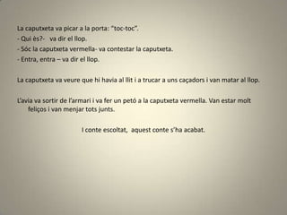La caputxeta va picar a la porta: “toc-toc”.
- Qui ès?- va dir el llop.
- Sóc la caputxeta vermella- va contestar la caputxeta.
- Entra, entra – va dir el llop.
La caputxeta va veure que hi havia al llit i a trucar a uns caçadors i van matar al llop.
L’avia va sortir de l’armari i va fer un petó a la caputxeta vermella. Van estar molt
feliços i van menjar tots junts.
I conte escoltat, aquest conte s’ha acabat.
 