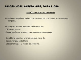 AUTORS: JOSE, ANDREA, MAR, EMILY I ONA
SESSIÓ 1 - EL BOSC DELS ANIMALS
Hi havia una vegada un elefant que caminava pel bosc i es va trobar amb dos
porquets.
Els porquets estaven fent caca i l’elefant va dir:
- Oh! Quina pudor!
- Es que ens fa mal la panxa...- van contestar els porquets.
I de sobte va aparèixer una tortuga que els va dir:
- Doncs mengeu arròs blanc.
- Gràcies tortuga. – Li van dir els porquets.
 