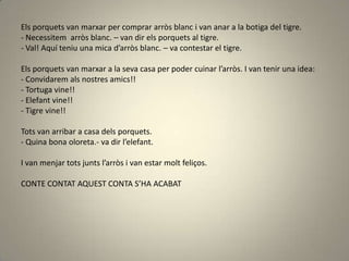 Els porquets van marxar per comprar arròs blanc i van anar a la botiga del tigre.
- Necessitem arròs blanc. – van dir els porquets al tigre.
- Val! Aquí teniu una mica d’arròs blanc. – va contestar el tigre.
Els porquets van marxar a la seva casa per poder cuinar l’arròs. I van tenir una idea:
- Convidarem als nostres amics!!
- Tortuga vine!!
- Elefant vine!!
- Tigre vine!!
Tots van arribar a casa dels porquets.
- Quina bona oloreta.- va dir l’elefant.
I van menjar tots junts l’arròs i van estar molt feliços.
CONTE CONTAT AQUEST CONTA S’HA ACABAT
 