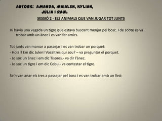 AUTORS: AMANDA, MAIALEN, KYLIAN,
JÚLIA I RAUL
SESSIÓ 2 - ELS ANIMALS QUE VAN JUGAR TOT JUNTS
Hi havia una vegada un tigre que estava buscant menjar pel bosc. I de sobte es va
trobar amb un ànec i es van fer amics.
Tot junts van marxar a passejar i es van trobar un porquet:
- Hola!! Em dic Julen! Vosaltres qui sou? – va preguntar el porquet.
- Jo sóc un ànec i em dic Tisores.- va dir l’ànec.
- Jo sóc un tigre i em dic Cobu.- va contestar el tigre.
Se’n van anar els tres a passejar pel bosc i es van trobar amb un lleó:
 