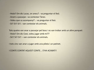 - Hola!! Em dic Lucas, on aneu?.- va preguntar el lleó.
- Anem a passejar.- va contestar l’ànec.
- Voleu que us acompanyi? .- va preguntar el lleó.
- Si!! Si!! Si!!.- van contestar els animals.
Tots quatre van anar a passejar pel bosc i es van trobar amb un altre porquet:
- Hola!! Em dic Cost, voleu jugar amb mi??
- Sii!! Si!! Si!! – van contestar els animals.
I tots cinc van anar a jugar amb una pilota i un patinet.
I CONTE CONTAT AQUEST CONTE... S’HA ACABAT!!
 
