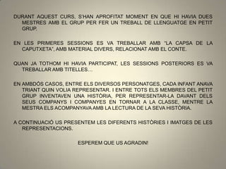 DURANT AQUEST CURS, S’HAN APROFITAT MOMENT EN QUE HI HAVIA DUES
MESTRES AMB EL GRUP PER FER UN TREBALL DE LLENGUATGE EN PETIT
GRUP.
EN LES PRIMERES SESSIONS ES VA TREBALLAR AMB “LA CAPSA DE LA
CAPUTXETA”, AMB MATERIAL DIVERS, RELACIONAT AMB EL CONTE.
QUAN JA TOTHOM HI HAVIA PARTICIPAT, LES SESSIONS POSTERIORS ES VA
TREBALLAR AMB TITELLES…
EN AMBDÓS CASOS, ENTRE ELS DIVERSOS PERSONATGES, CADA INFANT ANAVA
TRIANT QUIN VOLIA REPRESENTAR. I ENTRE TOTS ELS MEMBRES DEL PETIT
GRUP INVENTAVEN UNA HISTÒRIA, PER REPRESENTAR-LA DAVANT DELS
SEUS COMPANYS I COMPANYES EN TORNAR A LA CLASSE, MENTRE LA
MESTRA ELS ACOMPANYAVA AMB LA LECTURA DE LA SEVA HISTÒRIA.
A CONTINUACIÓ US PRESENTEM LES DIFERENTS HISTÒRIES I IMATGES DE LES
REPRESENTACIONS.
ESPEREM QUE US AGRADIN!
 