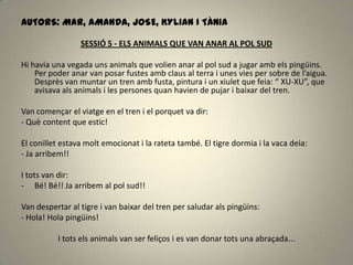 AUTORS: MAR, AMANDA, JOSE, KYLIAN I TÀNIA
SESSIÓ 5 - ELS ANIMALS QUE VAN ANAR AL POL SUD
Hi havia una vegada uns animals que volien anar al pol sud a jugar amb els pingüins.
Per poder anar van posar fustes amb claus al terra i unes vies per sobre de l’aigua.
Desprès van muntar un tren amb fusta, pintura i un xiulet que feia: “ XU-XU”, que
avisava als animals i les persones quan havien de pujar i baixar del tren.
Van començar el viatge en el tren i el porquet va dir:
- Què content que estic!
El conillet estava molt emocionat i la rateta també. El tigre dormia i la vaca deia:
- Ja arribem!!
I tots van dir:
- Bé! Bé!! Ja arribem al pol sud!!
Van despertar al tigre i van baixar del tren per saludar als pingüins:
- Hola! Hola pingüins!
I tots els animals van ser feliços i es van donar tots una abraçada...
 