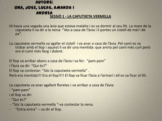 AUTORS:
ONA, JOSE, LUCAS, AMANDA I
ANDREA
SESSIÓ 1 - LA CAPUTXETA VERMELLA
Hi havia una vegada una àvia que estava malalta i es va dormir al seu llit. La mare de la
caputxeta li va dir a la nena: “Ves a casa de l’àvia i li portes un cistell de mel i de
pa”.
La caputxeta vermella va agafar el cistell i va anar a casa de l’àvia. Pel camí es va
trobar amb el llop i aquest li va dir una mentida: que aniria pel camí més curt però
era el camí més llarg i dolent.
El llop va arribar abans a casa de l’àvia i va fer: “pam pam”
i l’àvia va dir: “Qui és?”
El llop va contestar: “Sóc la caputxeta vermella” .
Però era mentida!!! Era el llop!!!! El llop va ficar l’àvia a l’armari i ell es va ficar al llit.
La caputxeta va anar agafant floretes i va arribar a casa de l’àvia:
- “pam pam”
i el llop va dir:
- “Qui és?”
- “Sóc la caputxeta vermella “-va contestar la nena.
- “Entra entra” – va dir el llop.
 