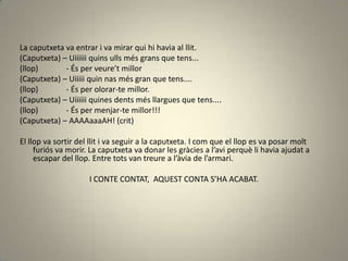 La caputxeta va entrar i va mirar qui hi havia al llit.
(Caputxeta) – Uiiiiii quins ulls més grans que tens...
(llop) - És per veure’t millor
(Caputxeta) – Uiiiii quin nas més gran que tens....
(llop) - És per olorar-te millor.
(Caputxeta) – Uiiiiii quines dents més llargues que tens....
(llop) - És per menjar-te millor!!!
(Caputxeta) – AAAAaaaAH! (crit)
El llop va sortir del llit i va seguir a la caputxeta. I com que el llop es va posar molt
furiós va morir. La caputxeta va donar les gràcies a l’avi perquè li havia ajudat a
escapar del llop. Entre tots van treure a l’àvia de l’armari.
I CONTE CONTAT, AQUEST CONTA S’HA ACABAT.
 