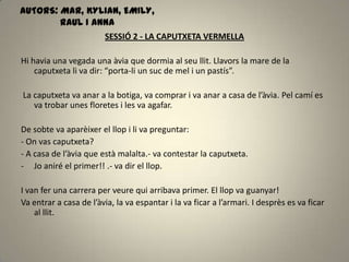 SESSIÓ 2 - LA CAPUTXETA VERMELLA
Hi havia una vegada una àvia que dormia al seu llit. Llavors la mare de la
caputxeta li va dir: “porta-li un suc de mel i un pastís”.
La caputxeta va anar a la botiga, va comprar i va anar a casa de l’àvia. Pel camí es
va trobar unes floretes i les va agafar.
De sobte va aparèixer el llop i li va preguntar:
- On vas caputxeta?
- A casa de l’àvia que està malalta.- va contestar la caputxeta.
- Jo aniré el primer!! .- va dir el llop.
I van fer una carrera per veure qui arribava primer. El llop va guanyar!
Va entrar a casa de l’àvia, la va espantar i la va ficar a l’armari. I desprès es va ficar
al llit.
AUTORS: MAR, KYLIAN, EMILY,
RAUL I ANNA
 