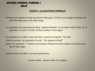 SESSIÓ 3 - LA CAPUTXETA VERMELLA
Hi havia una vegada un llop que tenia molta gana. El llop es va amagar al darrera de
unes flors per què no el veiés ningú.
La caputxeta que passejava pel bosc i agafava floretes es va trobar amb el llop. Es va
espantar i va sortir corrent. El llop va saltar i la va seguir.
La caputxeta va arribar a casa de l’avia i va picar a la porta: “toc-toc”.
L’avia la va obrir i la caputxeta li va dir: “Em segueix el llop!”
L’àvia li va contestar: “Li farem una trampa. Posarem les flors tapant un barranc per
què el llop caigui.
I quan el llop va arribar i va caure pel barranc.
I conte contat, aquest conte s’ha acabat.
AUTORS: HANNAH, FARNERS I
JÚLIA
 