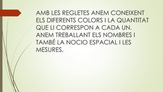 AMB LES REGLETES ANEM CONEIXENT
ELS DIFERENTS COLORS I LA QUANTITAT
QUE LI CORRESPON A CADA UN.
ANEM TREBALLANT ELS NOMBRES I
TAMBÉ LA NOCIO ESPACIAL I LES
MESURES.
 