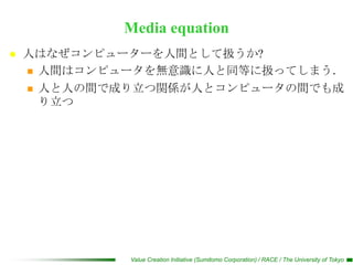 Media equation
   人はなぜコンピューターを人間として扱うか?
     人間はコンピュータを無意識に人と同等に扱ってしまう．

     人と人の間で成り立つ関係が人とコンピュータの間でも成
      り立つ




             Value Creation Initiative (Sumitomo Corporation) / RACE / The University of Tokyo
 