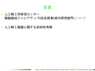 目次
   人工物工学研究センター
    価値創成イニシアティブ(住友商事)寄付研究部門について

   人工物と価値に関する初歩的考察




              Value Creation Initiative (Sumitomo Corporation) / RACE / The University of Tokyo
 