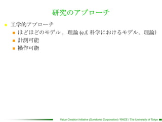 研究のアプローチ
   工学的アプローチ
     ほどほどのモデル ，理論 (c.f. 科学におけるモデル，理論）

     計測可能

     操作可能




               Value Creation Initiative (Sumitomo Corporation) / RACE / The University of Tokyo
 