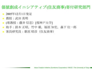 価値創成イニシアティブ(住友商事)寄付研究部門
   2005年12月1日発足
   教授：武田 英明
   (准教授：藤井 信忠）[現神戸大学]
   助手：鈴木 正昭，竹中 毅，福原 知宏，森下 壮一郎
   客員研究員：歌原 昭彦（住友商事）




              Value Creation Initiative (Sumitomo Corporation) / RACE / The University of Tokyo
 
