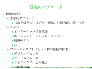 研究のアプローチ
   価値の研究
     工学的アプローチ

        （ほどほどの）モデル・理論，計測可能，操作可能

     モデル：

        インターネット情報流通

        エージェント・シミュレーション

        経済モデル

       …

     フロンティアにおける人工物の価値の探求

        デジタル化人工物

        サービス化人工物

        ライフスタイル志向社会

        共創型社会  Value Creation Initiative (Sumitomo Corporation) / RACE / The University of Tokyo
 