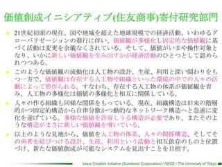 価値創成イニシアティブ(住友商事)寄付研究部門
   21世紀初頭の現在、国や地域を超えた地球規模での経済活動、いわゆるグ
    ローバリゼーションの進行に伴い、価値観が多様化し固定的な価値観に基
    づく活動は変更を余儀なくされている。そして、価値がいまや操作対象と
    なり、いかに新しい価値観を生み出すかが経済活動のひとつとして認めら
    れつつある。
   このような価値観の流動化は人工物の設計、生産、利用と深い関わりをも
    つ一方で、価値観は存在する人工物や組織といった環境の中での人々の活
    動によって形作られる。すなわち、存在する人工物の体系が価値観を育
    み、人工物の多様化は価値の多様化と相互に関係している。
   人々の作る組織も同様な関係をもっている。現在、組織構造は旧来の階層
    的かつ固定的構造から自律分散かつ動的なネットワーク構造へと急速に変
    化を遂げている。多様な価値を許容しうる構造が必要であり、またそのよ
    うな構造がまさに新しい価値観を導いている。
   以上のような見地から、価値を人工物の体系、人々の関係構造、そしてそ
    の両者を結びつける設計、生産、利用という活動と相互依存のものと位置
    づけ、新たな価値創成が可能なシステムを見出すことを目指す。

               Value Creation Initiative (Sumitomo Corporation) / RACE / The University of Tokyo
 