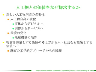 人工物との価値をなぜ探求するか
   新しい人工物創造の必要性
     人工物自身の変化

        実体からデジタルへ

        実体からサービスへ

     環境の変化

        地球環境の限界

   物質を源泉とする価値の考え方から人・社会をも源泉とする
    価値へ
     既存の工学的アプローチからの脱却




             Value Creation Initiative (Sumitomo Corporation) / RACE / The University of Tokyo
 