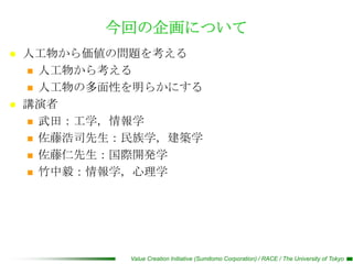 今回の企画について
   人工物から価値の問題を考える
     人工物から考える

     人工物の多面性を明らかにする

   講演者
     武田：工学，情報学

     佐藤浩司先生：民族学，建築学

     佐藤仁先生：国際開発学

     竹中毅：情報学，心理学




             Value Creation Initiative (Sumitomo Corporation) / RACE / The University of Tokyo
 