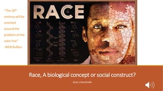 Race, A biological concept or social construct?
SEJAL CHAUDHARI
“The 20th
century will be
oriented
around the
problem of the
color line”
-WEB DuBois
 