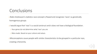 Conclusions
oRobin Andreasen’s cladistics race concept is flawed and recognizes ‘races’ as genetically
homogenous groups
oI would argue that ‘race’ is a social construct and is does not have a biological foundation.
o Your genes do not determine what ‘race’ you are
o Man-made. Based on your culture and values
oMisconceptions cause people with similar characteristics to be grouped in a particular race,
creating a hierarchy.
 