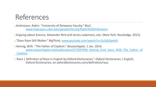 References
oAndreasen, Robin. “University of Delaware Faculty.” Bio2,
www.lingcogsci.udel.edu/people/faculty/Robin%20Andreasen.
oArguing about Science, Alexander Bird and James Ladymans, eds. (New York: Routledge, 2013).
o“Does Race Still Matter.” BigThink, www.youtube.com/watch?v=J1zGjEQwVj4.
oHennig, Willi. “The Father of Cladism.” Researchgate, 1 Jan. 2014,
www.researchgate.net/publication/277697496_Hennig_Emil_Hans_Willi_The_Father_of
_Cladism.
o Race | Definition of Race in English by Oxford Dictionaries.” Oxford Dictionaries | English,
Oxford Dictionaries, en.oxforddictionaries.com/definition/race.
 