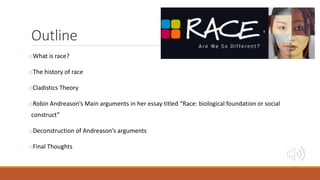 Outline
oWhat is race?
oThe history of race
oCladistics Theory
oRobin Andreason’s Main arguments in her essay titled “Race: biological foundation or social
construct”
oDeconstruction of Andreason’s arguments
oFinal Thoughts
 