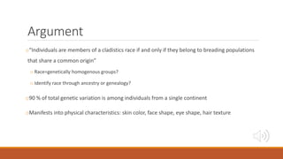 Argument
o“Individuals are members of a cladistics race if and only if they belong to breading populations
that share a common origin”
o Race=genetically homogenous groups?
o Identify race through ancestry or genealogy?
o90 % of total genetic variation is among individuals from a single continent
oManifests into physical characteristics: skin color, face shape, eye shape, hair texture
 