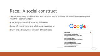 Race…A social construct
o“race is more likely to help us deal with social ills and to preserve the identities that many find
valuable” –Joshua Glasgow
oRace assigned based off arbitrary differences
oBased off environment and what you are exposed to
oBlurry and arbitrary lines between different races
 