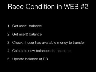 Race Condition in WEB #2
1. Get user1 balance
2. Get user2 balance
3. Check, if user has available money to transfer
4. Calculate new balances for accounts
5. Update balance at DB
 
