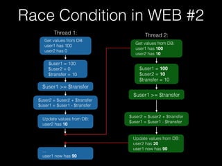 $user1 = 100
$user2 = 0
$transfer = 10
$user2 = $user2 + $transfer
$user1 = $user1 - $transfer
$user1 >= $transfer
...
user1 now has 90
Get values from DB:
user1 has 100
user2 has 0
Thread 1:
$user1 = 100
$user2 = 10
$transfer = 10
$user2 = $user2 + $transfer
$user1 = $user1 - $transfer
$user1 >= $transfer
Update values from DB:
user2 has 20
user1 now has 90
Get values from DB:
user1 has 100
user2 has 10
Thread 2:
Update values from DB:
user2 has 10
Race Condition in WEB #2
 