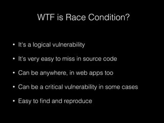 WTF is Race Condition?
• It's a logical vulnerability
• It's very easy to miss in source code
• Can be anywhere, in web apps too
• Can be a critical vulnerability in some cases
• Easy to ﬁnd and reproduce
 