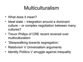 Multiculturalism What does it mean? Ideal state – integration around a dominant culture – or complex negotiation between many cultures? Trevor Philips of CRE recent reversal over multiculturalism ‘ Sleepwalking towards segregation.’ Relativism V Universalism arguments Identity Politics V struggle against inequality 