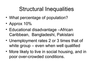 Structural Inequalities What percentage of population?  Approx 10% Educational disadvantage –African Caribbean,  Bangladeshi, Pakistani Unemployment rates 2 or 3 times that of white group – even when well qualified More likely to live in social housing, and in poor over-crowded conditions. 