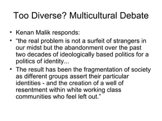 Too Diverse? Multicultural Debate Kenan Malik responds: “ the real problem is not a surfeit of strangers in our midst but the abandonment over the past two decades of ideologically based politics for a politics of identity...  The result has been the fragmentation of society as different groups assert their particular identities - and the creation of a well of resentment within white working class communities who feel left out.” 