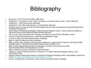 Bibliography Bronowski, J (1973)  The Ascent of Man,  BBC books Goldberg D. T. and Solomos J.(eds)  2002, A Companion to racial and ethnic studies,  Oxford, Blackwell Goldberg D.T. (1993) Racist Culture, Blackwell Goldberg D.T. (Ed) 1994, Multiculturalism, a Critical Reader, Blackwell. Goodhart, David ‘Too diverse’ February 2004 Available online at: http://www.geocities.com/jjrinst/DavidGoodhart-Immigration-Prospect.htm Hall, S (2000) The Multicultural Question, Political Economy Research Centre,  Lecture, transcript available on - http://www.shef.ac.uk/uni/academic/N-Q/perc/lectures/Hall.html)  Hall, S. et al. (1978), Policing the Crisis: Mugging, the State and Law and Order, Macmillan, London.  Jenkins R (1997) Rethinking Ethnicity : arguments and explorations, Sage Loomba A (1998) Colonialism/Postcolonialism, Routledge Malik, K (1996) The Meaning of Race, Macmillan Malik, K (2002)  Race, pluralism and the meaning of difference, ( paper in New Formations, no33 (Spring 1998) Available online at : http://www.kenanmalik.com/papers/new_formations.html Malik, K (2002) Against Multiculturalism first appeared in the New Humanist (Summer 2002). http://www.kenanmalik.com/essays/against_mc.html Malik, K (2004) Too Diverse: A Response to David Goodhart   Muecke, S. (1982) ‘Available Discourses’ in Botsman, P. d (1982) Theoretical Strategies, Sydney, Local Consumption Press.  PARIAH website (People Against Racism In Australian Homelands) managed by Mick Lambe (Better a Pariah than a Liar)  http://www.country-liberal-party.com/pages/incarc_p5.htm Spencer, S (2006)  Race and Ethnicity: Culture, Identity and Representation,  Routledge 