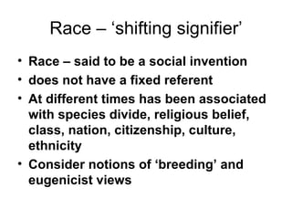 Race – ‘shifting signifier’ Race – said to be a social invention does not have a fixed referent  At different times has been associated with species divide, religious belief, class, nation, citizenship, culture, ethnicity Consider notions of ‘breeding’ and eugenicist views  