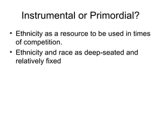 Instrumental or Primordial? Ethnicity as a resource to be used in times of competition. Ethnicity and race as deep-seated and relatively fixed 